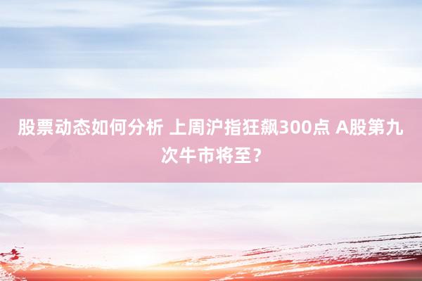 股票动态如何分析 上周沪指狂飙300点 A股第九次牛市将至？