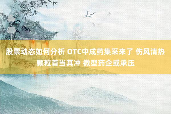 股票动态如何分析 OTC中成药集采来了 伤风清热颗粒首当其冲 微型药企或承压