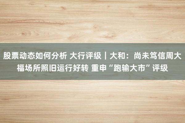 股票动态如何分析 大行评级｜大和：尚未笃信周大福场所照旧运行好转 重申“跑输大市”评级