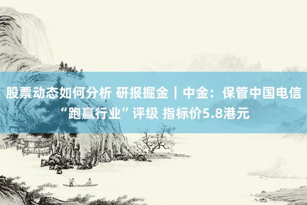 股票动态如何分析 研报掘金｜中金：保管中国电信“跑赢行业”评级 指标价5.8港元