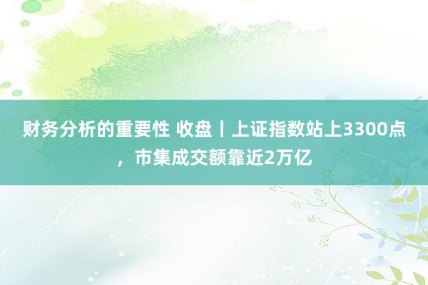 财务分析的重要性 收盘丨上证指数站上3300点，市集成交额靠近2万亿