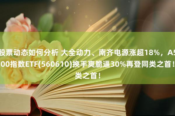 股票动态如何分析 大全动力、南齐电源涨超18%，A500指数ETF(560610)换手爽脆逼30%再登同类之首！