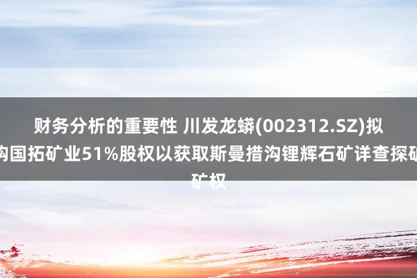 财务分析的重要性 川发龙蟒(002312.SZ)拟收购国拓矿业51%股权以获取斯曼措沟锂辉石矿详查探矿权