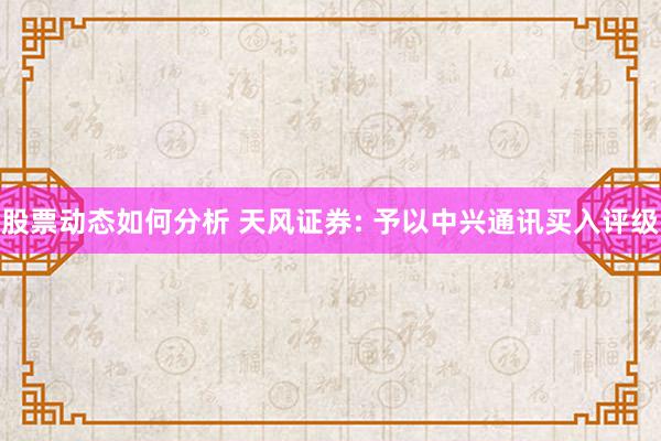 股票动态如何分析 天风证券: 予以中兴通讯买入评级