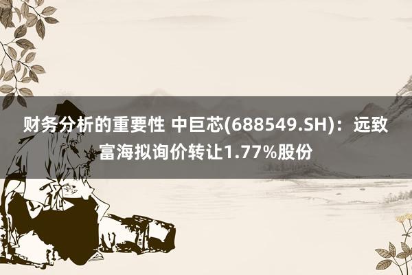 财务分析的重要性 中巨芯(688549.SH)：远致富海拟询价转让1.77%股份