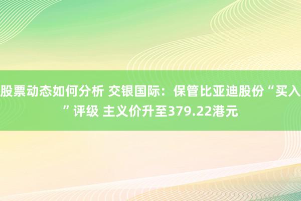 股票动态如何分析 交银国际：保管比亚迪股份“买入”评级 主义价升至379.22港元