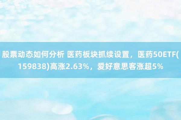 股票动态如何分析 医药板块抓续设置，医药50ETF(159838)高涨2.63%，爱好意思客涨超5%