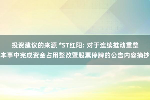 投资建议的来源 *ST红阳: 对于连续推动重整本事中完成资金占用整改暨股票停牌的公告内容摘抄