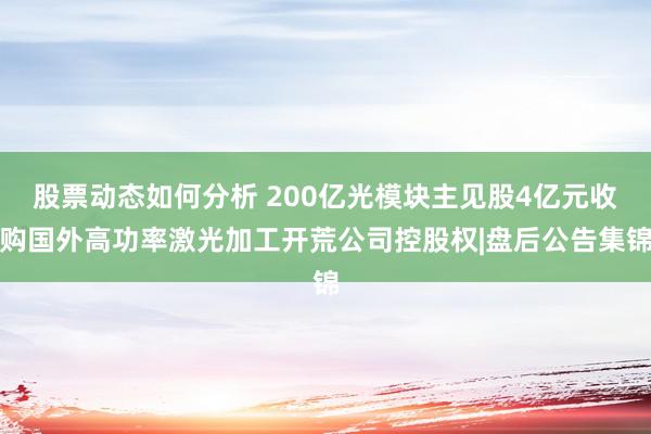 股票动态如何分析 200亿光模块主见股4亿元收购国外高功率激光加工开荒公司控股权|盘后公告集锦