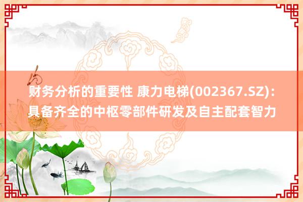 财务分析的重要性 康力电梯(002367.SZ)：具备齐全的中枢零部件研发及自主配套智力