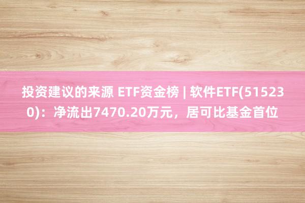 投资建议的来源 ETF资金榜 | 软件ETF(515230)：净流出7470.20万元，居可比基金首位