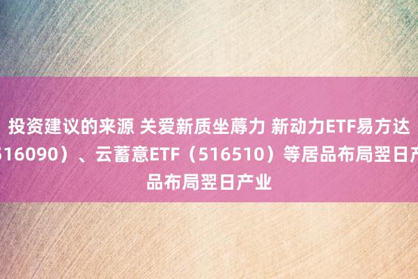 投资建议的来源 关爱新质坐蓐力 新动力ETF易方达（516090）、云蓄意ETF（516510）等居品布局翌日产业