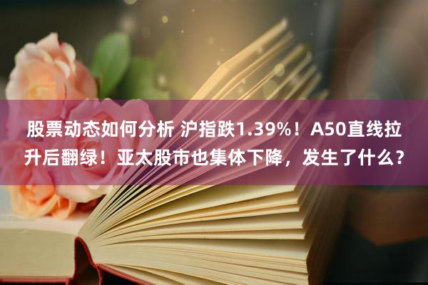 股票动态如何分析 沪指跌1.39%！A50直线拉升后翻绿！亚太股市也集体下降，发生了什么？