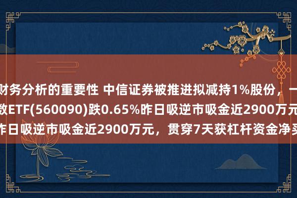 财务分析的重要性 中信证券被推进拟减持1%股份，一度跌超4%，证券指数ETF(560090)跌0.65%昨日吸逆市吸金近2900万元，贯穿7天获杠杆资金净买入！