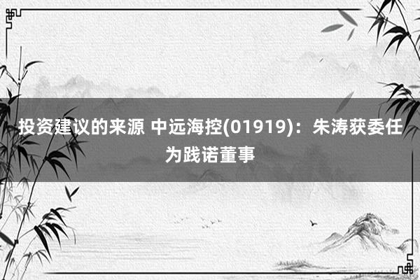 投资建议的来源 中远海控(01919)：朱涛获委任为践诺董事