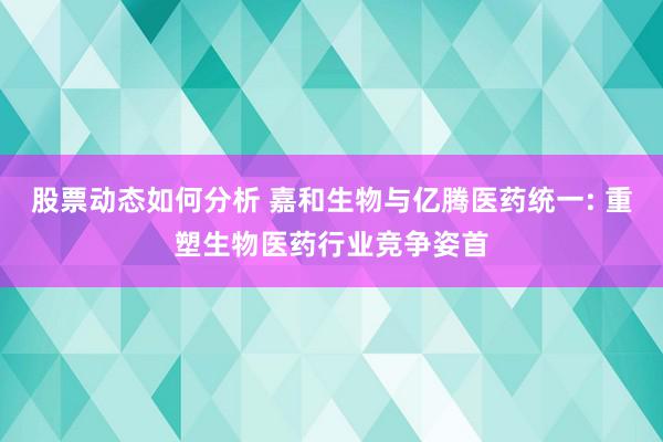 股票动态如何分析 嘉和生物与亿腾医药统一: 重塑生物医药行业竞争姿首