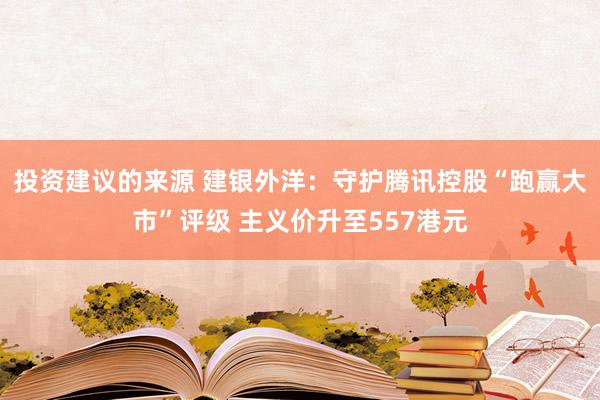 投资建议的来源 建银外洋：守护腾讯控股“跑赢大市”评级 主义价升至557港元