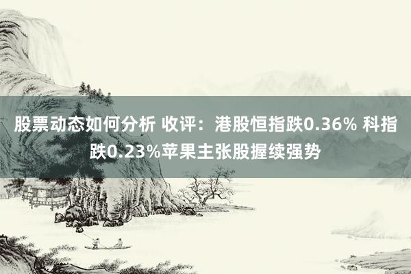 股票动态如何分析 收评：港股恒指跌0.36% 科指跌0.23%苹果主张股握续强势