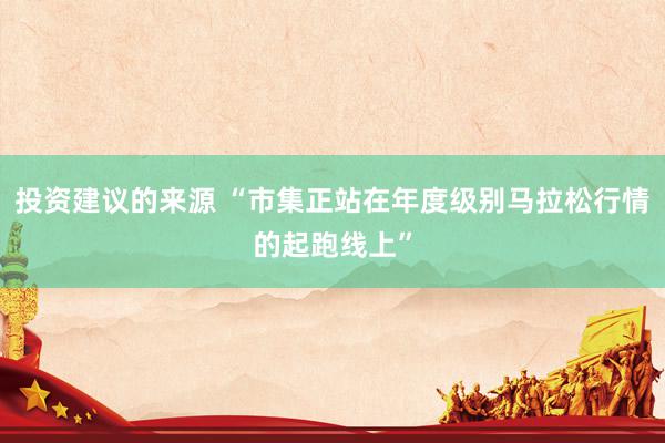 投资建议的来源 “市集正站在年度级别马拉松行情的起跑线上”