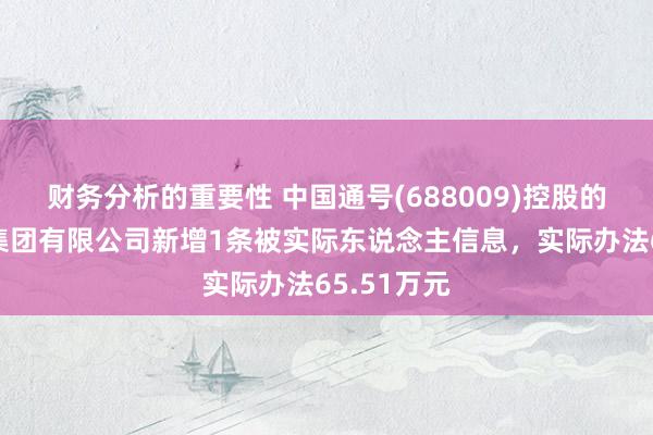 财务分析的重要性 中国通号(688009)控股的通号诞生集团有限公司新增1条被实际东说念主信息，实际办法65.51万元