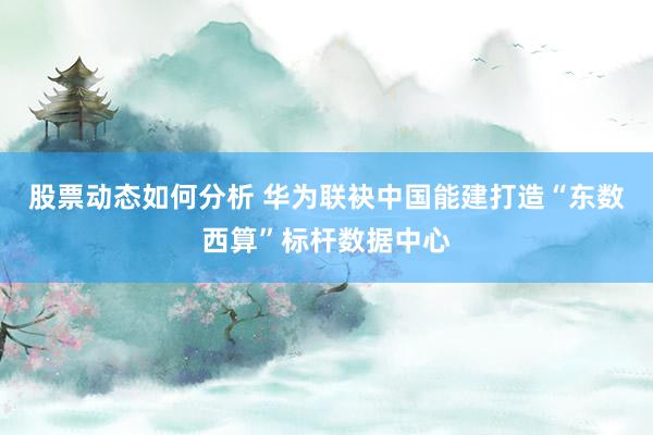 股票动态如何分析 华为联袂中国能建打造“东数西算”标杆数据中心