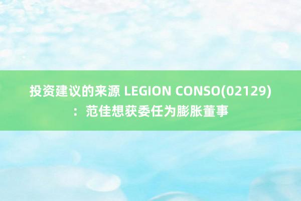 投资建议的来源 LEGION CONSO(02129)：范佳想获委任为膨胀董事