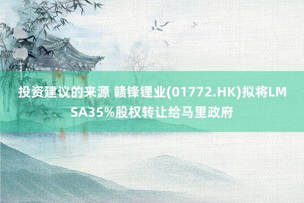 投资建议的来源 赣锋锂业(01772.HK)拟将LMSA35%股权转让给马里政府