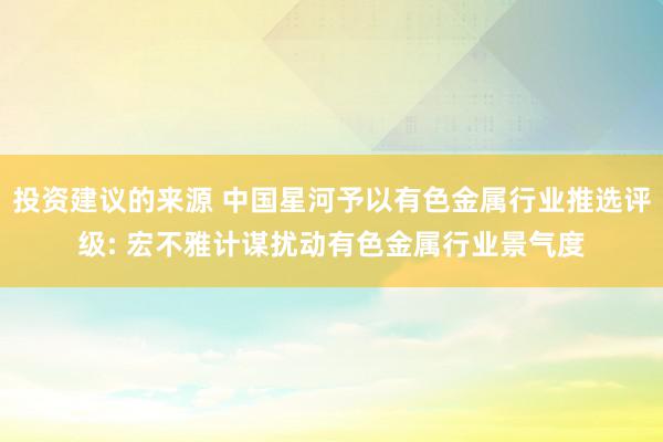 投资建议的来源 中国星河予以有色金属行业推选评级: 宏不雅计谋扰动有色金属行业景气度