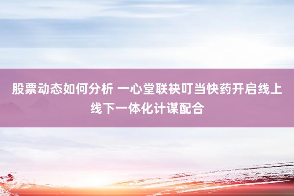 股票动态如何分析 一心堂联袂叮当快药开启线上线下一体化计谋配合