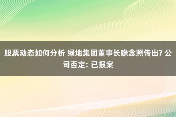 股票动态如何分析 绿地集团董事长瞻念照传出? 公司否定: 已报案