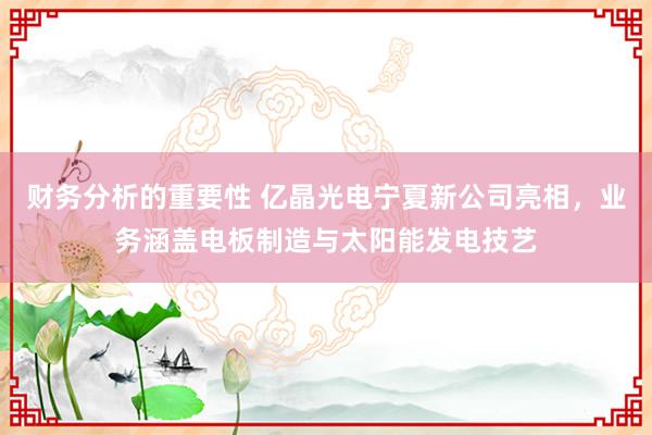 财务分析的重要性 亿晶光电宁夏新公司亮相，业务涵盖电板制造与太阳能发电技艺