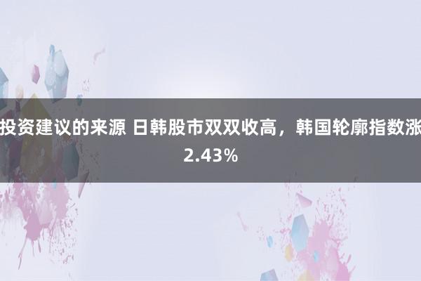 投资建议的来源 日韩股市双双收高，韩国轮廓指数涨2.43%