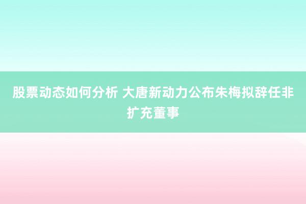 股票动态如何分析 大唐新动力公布朱梅拟辞任非扩充董事