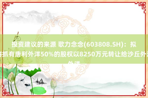 投资建议的来源 歌力念念(603808.SH)：拟将抓有唐利外洋50%的股权以8250万元转让给沙丘外洋