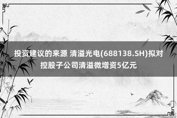 投资建议的来源 清溢光电(688138.SH)拟对控股子公司清溢微增资5亿元