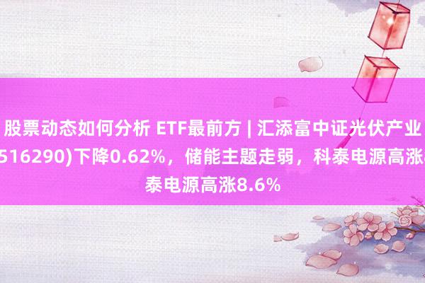 股票动态如何分析 ETF最前方 | 汇添富中证光伏产业ETF(516290)下降0.62%，储能主题走弱，科泰电源高涨8.6%