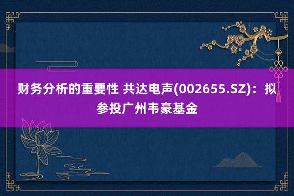 财务分析的重要性 共达电声(002655.SZ)：拟参投广州韦豪基金