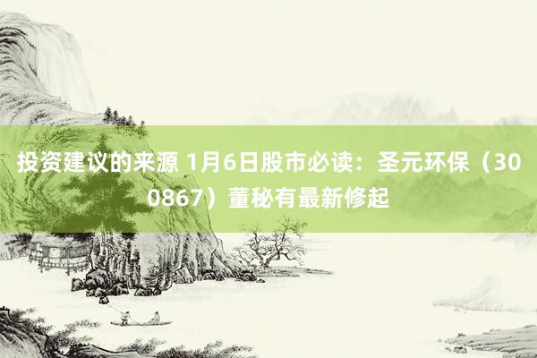 投资建议的来源 1月6日股市必读：圣元环保（300867）董秘有最新修起