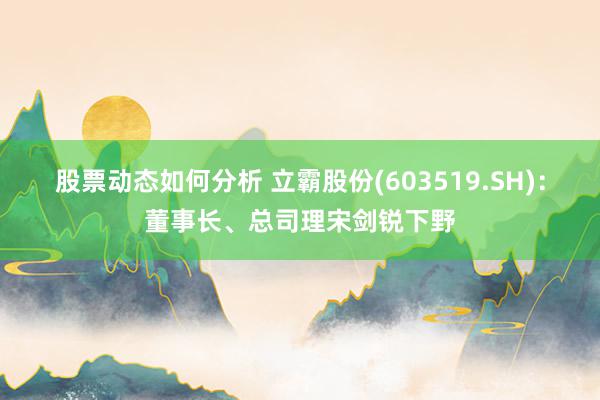 股票动态如何分析 立霸股份(603519.SH)：董事长、总司理宋剑锐下野