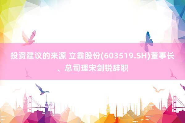 投资建议的来源 立霸股份(603519.SH)董事长、总司理宋剑锐辞职