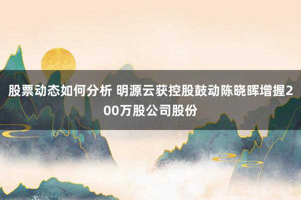 股票动态如何分析 明源云获控股鼓动陈晓晖增握200万股公司股份