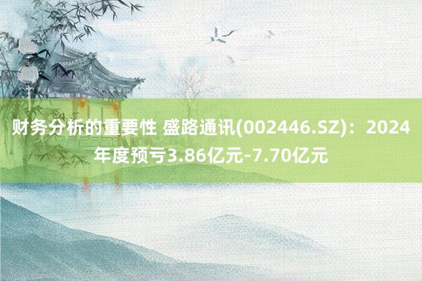 财务分析的重要性 盛路通讯(002446.SZ)：2024年度预亏3.86亿元-7.70亿元