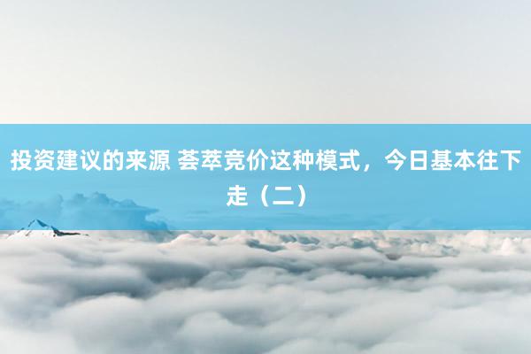 投资建议的来源 荟萃竞价这种模式，今日基本往下走（二）