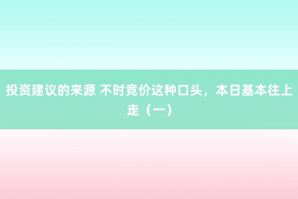 投资建议的来源 不时竞价这种口头，本日基本往上走（一）