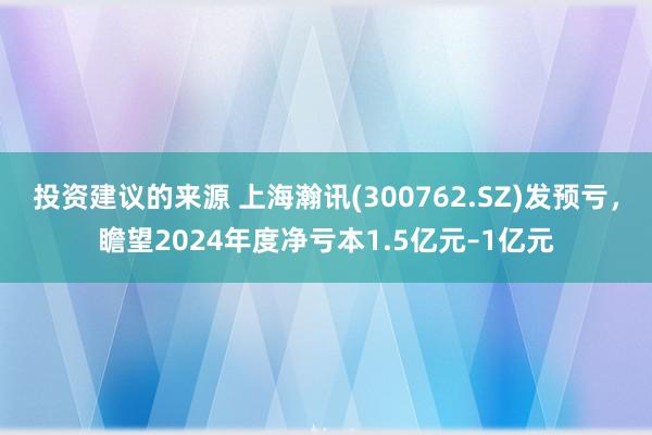 投资建议的来源 上海瀚讯(300762.SZ)发预亏，瞻望2024年度净亏本1.5亿元–1亿元