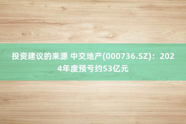 投资建议的来源 中交地产(000736.SZ)：2024年度预亏约53亿元