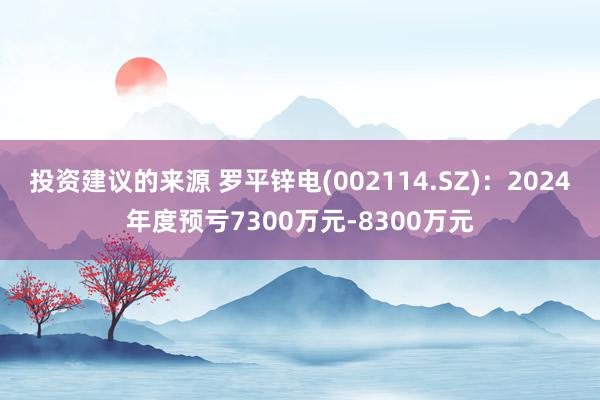 投资建议的来源 罗平锌电(002114.SZ)：2024年度预亏7300万元-8300万元