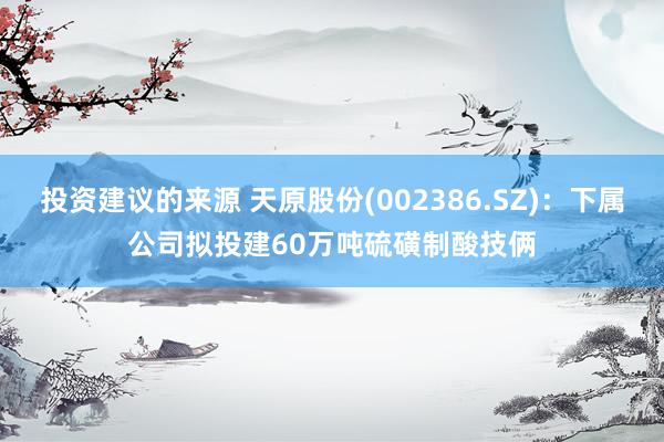 投资建议的来源 天原股份(002386.SZ)：下属公司拟投建60万吨硫磺制酸技俩