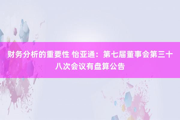 财务分析的重要性 怡亚通：第七届董事会第三十八次会议有盘算公告