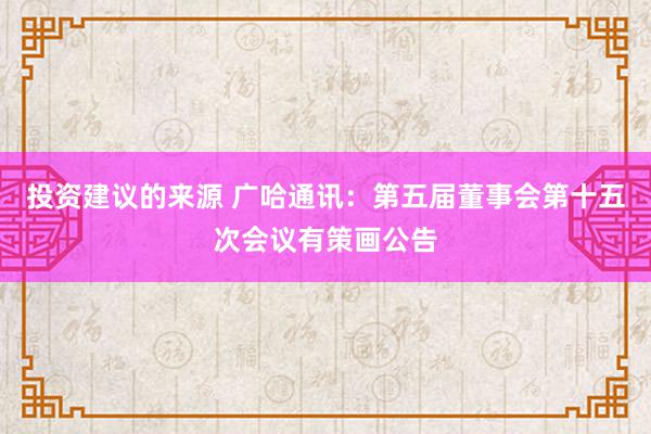 投资建议的来源 广哈通讯：第五届董事会第十五次会议有策画公告